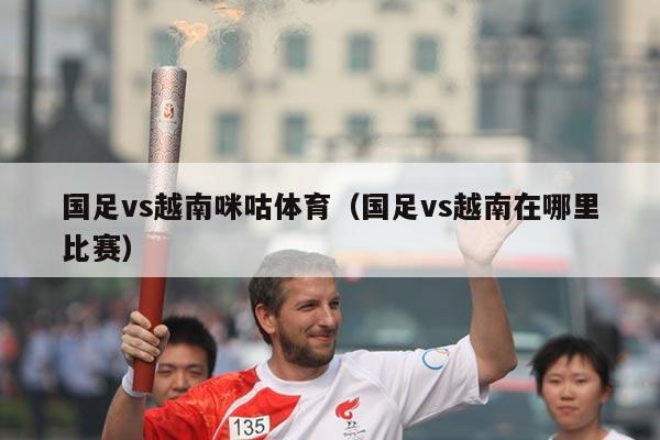 国足vs越南咪咕体育（国足vs越南在哪里比赛）