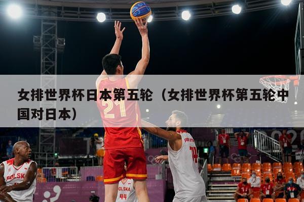 女排世界杯日本第五轮（女排世界杯第五轮中国对日本）