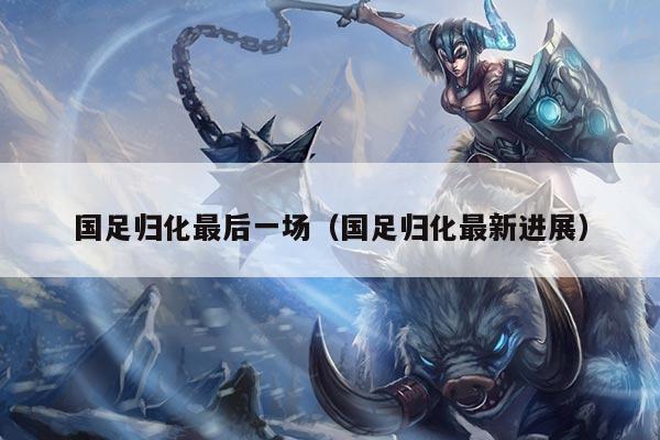 国足归化最后一场（国足归化最新进展）